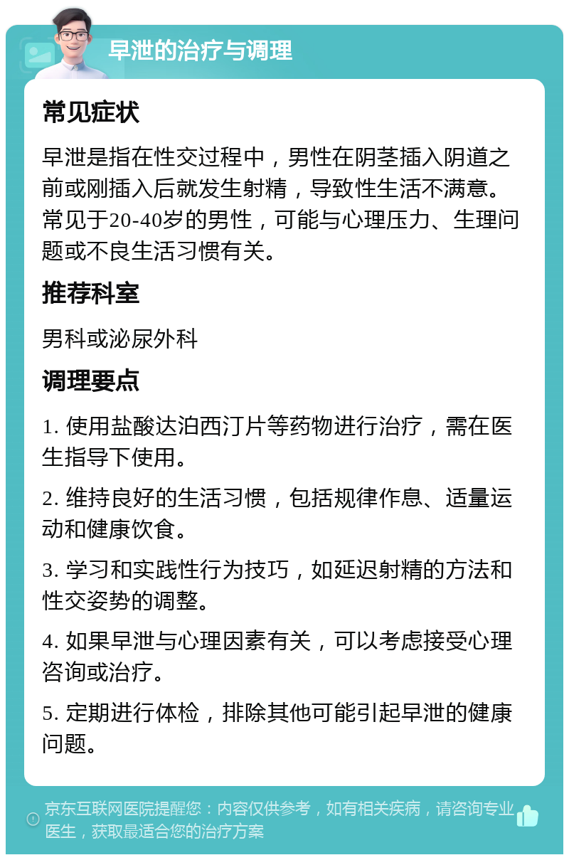 早泄的治疗与调理 常见症状 早泄是指在性交过程中，男性在阴茎插入阴道之前或刚插入后就发生射精，导致性生活不满意。常见于20-40岁的男性，可能与心理压力、生理问题或不良生活习惯有关。 推荐科室 男科或泌尿外科 调理要点 1. 使用盐酸达泊西汀片等药物进行治疗，需在医生指导下使用。 2. 维持良好的生活习惯，包括规律作息、适量运动和健康饮食。 3. 学习和实践性行为技巧，如延迟射精的方法和性交姿势的调整。 4. 如果早泄与心理因素有关，可以考虑接受心理咨询或治疗。 5. 定期进行体检，排除其他可能引起早泄的健康问题。