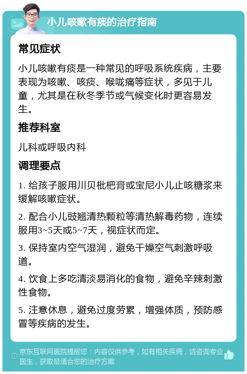 小儿咳嗽有痰的治疗指南 常见症状 小儿咳嗽有痰是一种常见的呼吸系统疾病，主要表现为咳嗽、咳痰、喉咙痛等症状，多见于儿童，尤其是在秋冬季节或气候变化时更容易发生。 推荐科室 儿科或呼吸内科 调理要点 1. 给孩子服用川贝枇杷膏或宝尼小儿止咳糖浆来缓解咳嗽症状。 2. 配合小儿豉翘清热颗粒等清热解毒药物，连续服用3~5天或5~7天，视症状而定。 3. 保持室内空气湿润，避免干燥空气刺激呼吸道。 4. 饮食上多吃清淡易消化的食物，避免辛辣刺激性食物。 5. 注意休息，避免过度劳累，增强体质，预防感冒等疾病的发生。