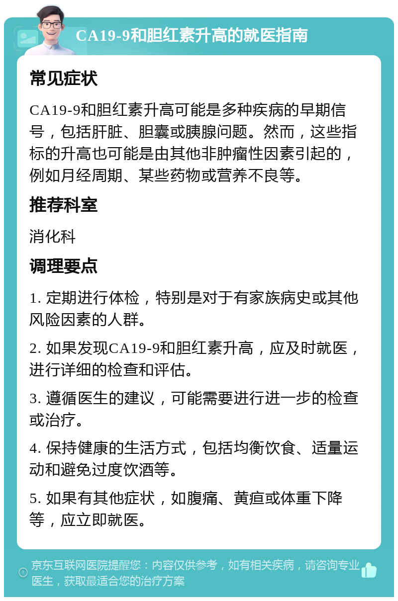 CA19-9和胆红素升高的就医指南 常见症状 CA19-9和胆红素升高可能是多种疾病的早期信号，包括肝脏、胆囊或胰腺问题。然而，这些指标的升高也可能是由其他非肿瘤性因素引起的，例如月经周期、某些药物或营养不良等。 推荐科室 消化科 调理要点 1. 定期进行体检，特别是对于有家族病史或其他风险因素的人群。 2. 如果发现CA19-9和胆红素升高，应及时就医，进行详细的检查和评估。 3. 遵循医生的建议，可能需要进行进一步的检查或治疗。 4. 保持健康的生活方式，包括均衡饮食、适量运动和避免过度饮酒等。 5. 如果有其他症状，如腹痛、黄疸或体重下降等，应立即就医。