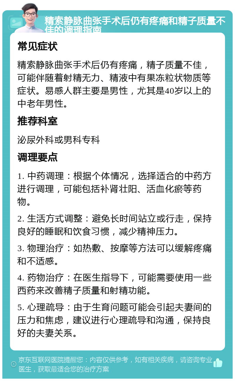 精索静脉曲张手术后仍有疼痛和精子质量不佳的调理指南 常见症状 精索静脉曲张手术后仍有疼痛，精子质量不佳，可能伴随着射精无力、精液中有果冻粒状物质等症状。易感人群主要是男性，尤其是40岁以上的中老年男性。 推荐科室 泌尿外科或男科专科 调理要点 1. 中药调理：根据个体情况，选择适合的中药方进行调理，可能包括补肾壮阳、活血化瘀等药物。 2. 生活方式调整：避免长时间站立或行走，保持良好的睡眠和饮食习惯，减少精神压力。 3. 物理治疗：如热敷、按摩等方法可以缓解疼痛和不适感。 4. 药物治疗：在医生指导下，可能需要使用一些西药来改善精子质量和射精功能。 5. 心理疏导：由于生育问题可能会引起夫妻间的压力和焦虑，建议进行心理疏导和沟通，保持良好的夫妻关系。