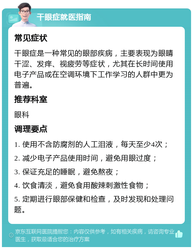 干眼症就医指南 常见症状 干眼症是一种常见的眼部疾病，主要表现为眼睛干涩、发痒、视疲劳等症状，尤其在长时间使用电子产品或在空调环境下工作学习的人群中更为普遍。 推荐科室 眼科 调理要点 1. 使用不含防腐剂的人工泪液，每天至少4次； 2. 减少电子产品使用时间，避免用眼过度； 3. 保证充足的睡眠，避免熬夜； 4. 饮食清淡，避免食用酸辣刺激性食物； 5. 定期进行眼部保健和检查，及时发现和处理问题。