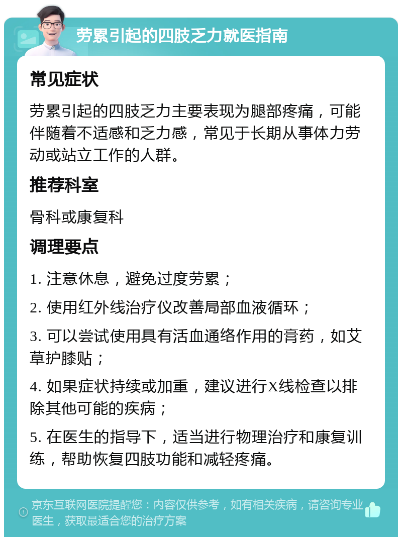 劳累引起的四肢乏力就医指南 常见症状 劳累引起的四肢乏力主要表现为腿部疼痛，可能伴随着不适感和乏力感，常见于长期从事体力劳动或站立工作的人群。 推荐科室 骨科或康复科 调理要点 1. 注意休息，避免过度劳累； 2. 使用红外线治疗仪改善局部血液循环； 3. 可以尝试使用具有活血通络作用的膏药，如艾草护膝贴； 4. 如果症状持续或加重，建议进行X线检查以排除其他可能的疾病； 5. 在医生的指导下，适当进行物理治疗和康复训练，帮助恢复四肢功能和减轻疼痛。