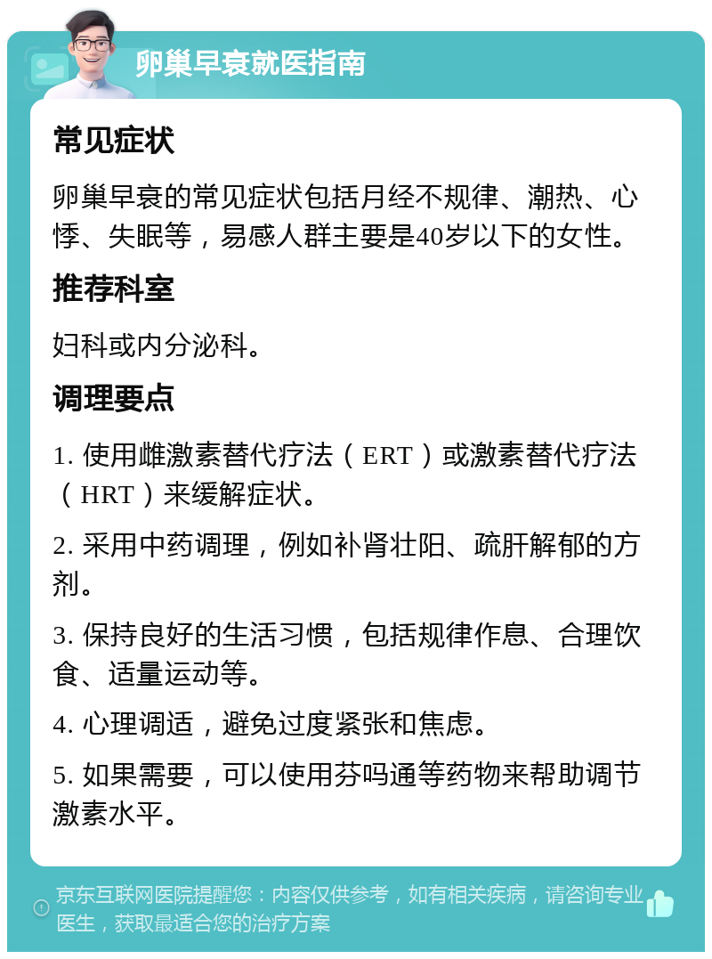 卵巢早衰就医指南 常见症状 卵巢早衰的常见症状包括月经不规律、潮热、心悸、失眠等，易感人群主要是40岁以下的女性。 推荐科室 妇科或内分泌科。 调理要点 1. 使用雌激素替代疗法（ERT）或激素替代疗法（HRT）来缓解症状。 2. 采用中药调理，例如补肾壮阳、疏肝解郁的方剂。 3. 保持良好的生活习惯，包括规律作息、合理饮食、适量运动等。 4. 心理调适，避免过度紧张和焦虑。 5. 如果需要，可以使用芬吗通等药物来帮助调节激素水平。