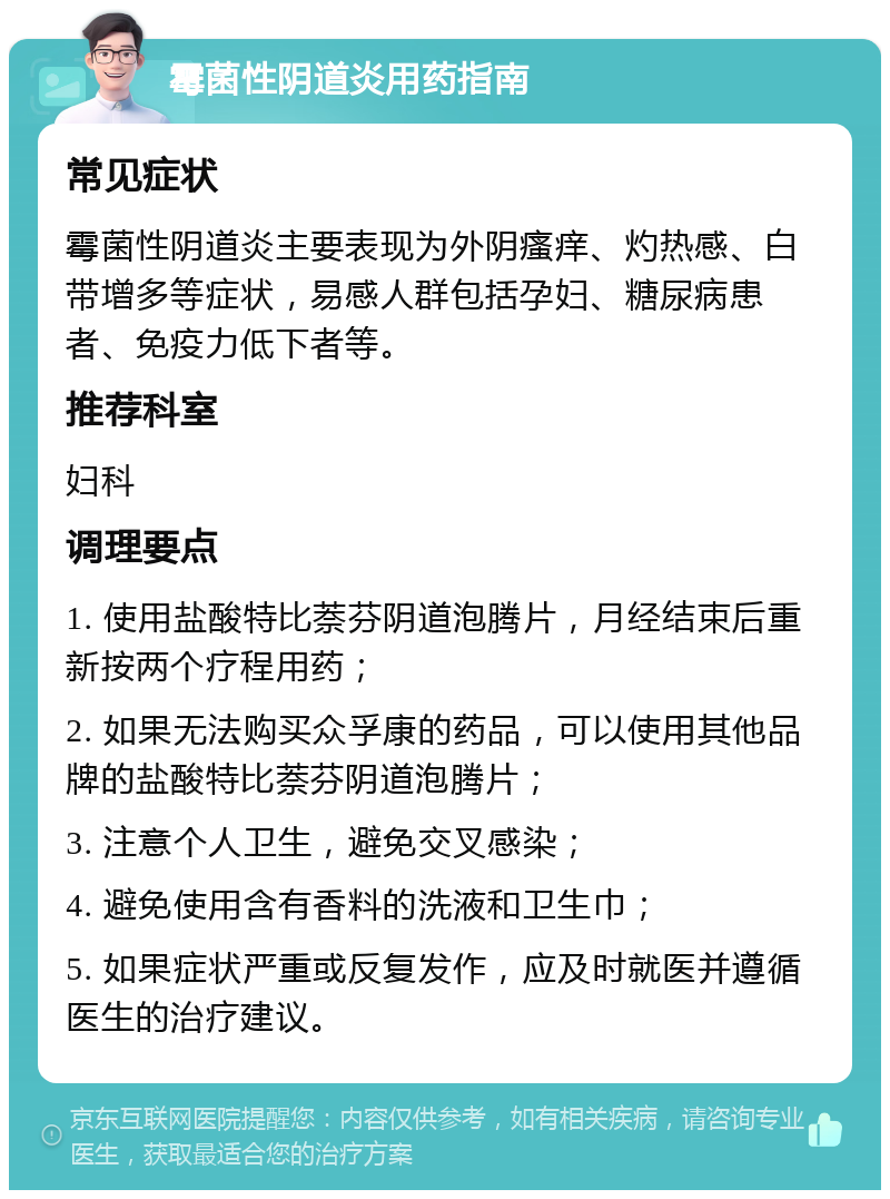 霉菌性阴道炎用药指南 常见症状 霉菌性阴道炎主要表现为外阴瘙痒、灼热感、白带增多等症状，易感人群包括孕妇、糖尿病患者、免疫力低下者等。 推荐科室 妇科 调理要点 1. 使用盐酸特比萘芬阴道泡腾片，月经结束后重新按两个疗程用药； 2. 如果无法购买众孚康的药品，可以使用其他品牌的盐酸特比萘芬阴道泡腾片； 3. 注意个人卫生，避免交叉感染； 4. 避免使用含有香料的洗液和卫生巾； 5. 如果症状严重或反复发作，应及时就医并遵循医生的治疗建议。