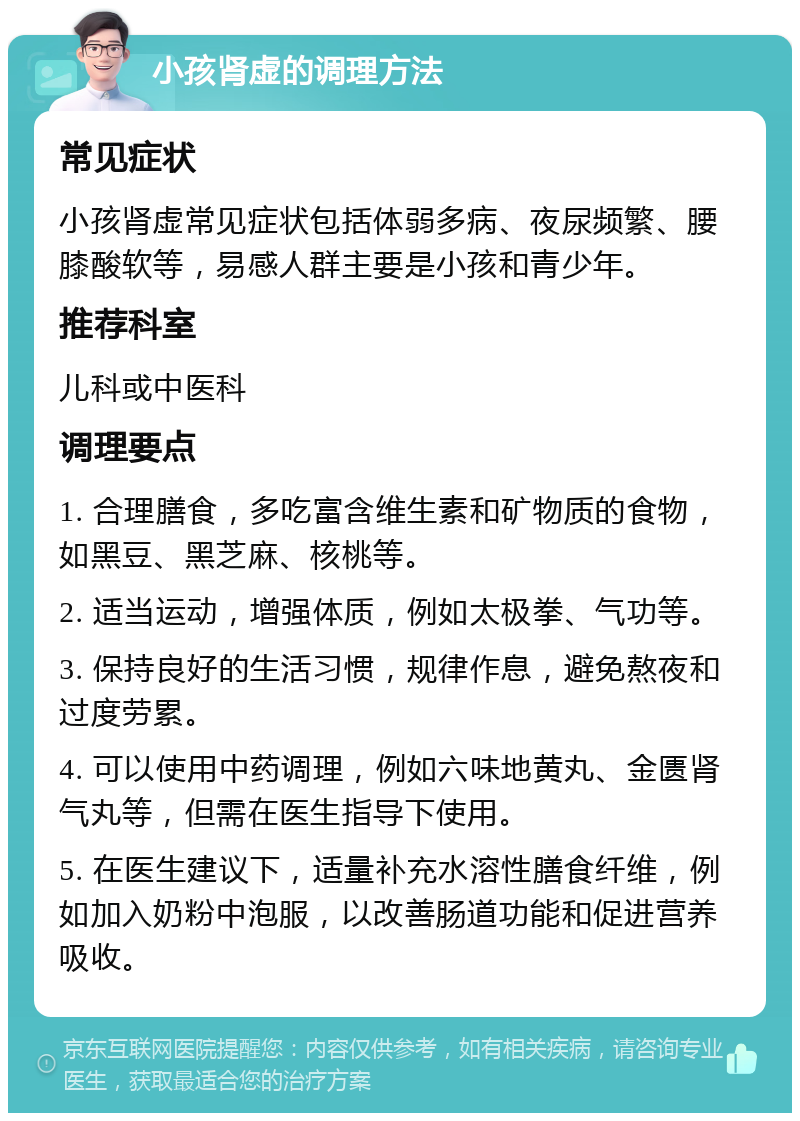 小孩肾虚的调理方法 常见症状 小孩肾虚常见症状包括体弱多病、夜尿频繁、腰膝酸软等，易感人群主要是小孩和青少年。 推荐科室 儿科或中医科 调理要点 1. 合理膳食，多吃富含维生素和矿物质的食物，如黑豆、黑芝麻、核桃等。 2. 适当运动，增强体质，例如太极拳、气功等。 3. 保持良好的生活习惯，规律作息，避免熬夜和过度劳累。 4. 可以使用中药调理，例如六味地黄丸、金匮肾气丸等，但需在医生指导下使用。 5. 在医生建议下，适量补充水溶性膳食纤维，例如加入奶粉中泡服，以改善肠道功能和促进营养吸收。