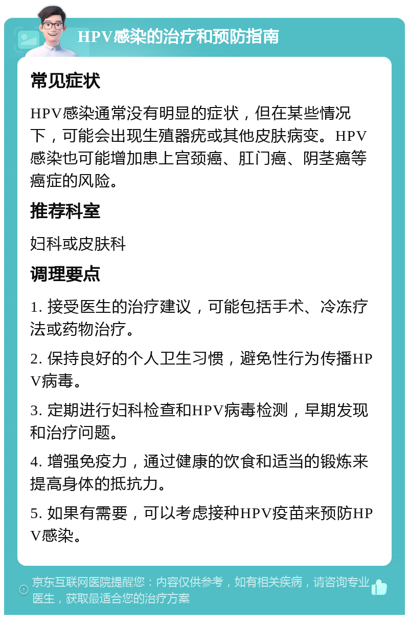 HPV感染的治疗和预防指南 常见症状 HPV感染通常没有明显的症状，但在某些情况下，可能会出现生殖器疣或其他皮肤病变。HPV感染也可能增加患上宫颈癌、肛门癌、阴茎癌等癌症的风险。 推荐科室 妇科或皮肤科 调理要点 1. 接受医生的治疗建议，可能包括手术、冷冻疗法或药物治疗。 2. 保持良好的个人卫生习惯，避免性行为传播HPV病毒。 3. 定期进行妇科检查和HPV病毒检测，早期发现和治疗问题。 4. 增强免疫力，通过健康的饮食和适当的锻炼来提高身体的抵抗力。 5. 如果有需要，可以考虑接种HPV疫苗来预防HPV感染。