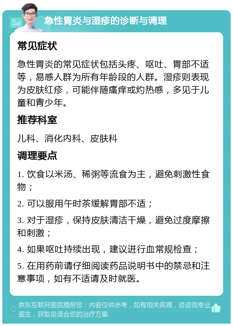 急性胃炎与湿疹的诊断与调理 常见症状 急性胃炎的常见症状包括头疼、呕吐、胃部不适等，易感人群为所有年龄段的人群。湿疹则表现为皮肤红疹，可能伴随瘙痒或灼热感，多见于儿童和青少年。 推荐科室 儿科、消化内科、皮肤科 调理要点 1. 饮食以米汤、稀粥等流食为主，避免刺激性食物； 2. 可以服用午时茶缓解胃部不适； 3. 对于湿疹，保持皮肤清洁干燥，避免过度摩擦和刺激； 4. 如果呕吐持续出现，建议进行血常规检查； 5. 在用药前请仔细阅读药品说明书中的禁忌和注意事项，如有不适请及时就医。