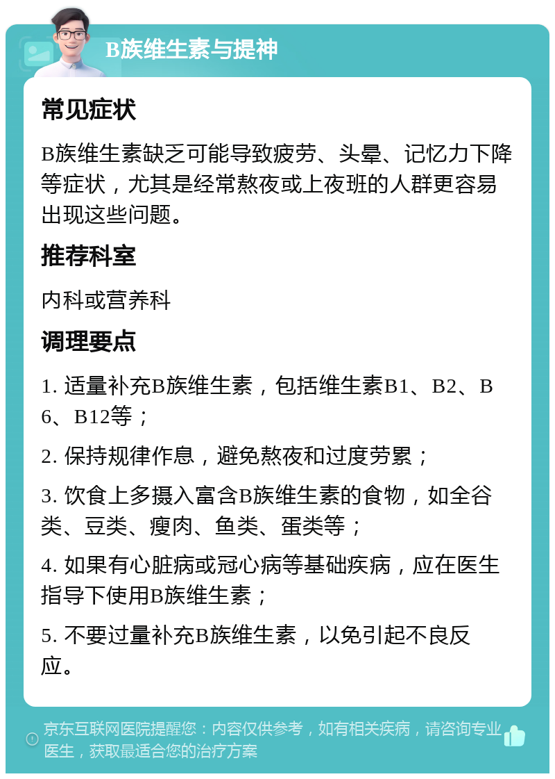 B族维生素与提神 常见症状 B族维生素缺乏可能导致疲劳、头晕、记忆力下降等症状，尤其是经常熬夜或上夜班的人群更容易出现这些问题。 推荐科室 内科或营养科 调理要点 1. 适量补充B族维生素，包括维生素B1、B2、B6、B12等； 2. 保持规律作息，避免熬夜和过度劳累； 3. 饮食上多摄入富含B族维生素的食物，如全谷类、豆类、瘦肉、鱼类、蛋类等； 4. 如果有心脏病或冠心病等基础疾病，应在医生指导下使用B族维生素； 5. 不要过量补充B族维生素，以免引起不良反应。