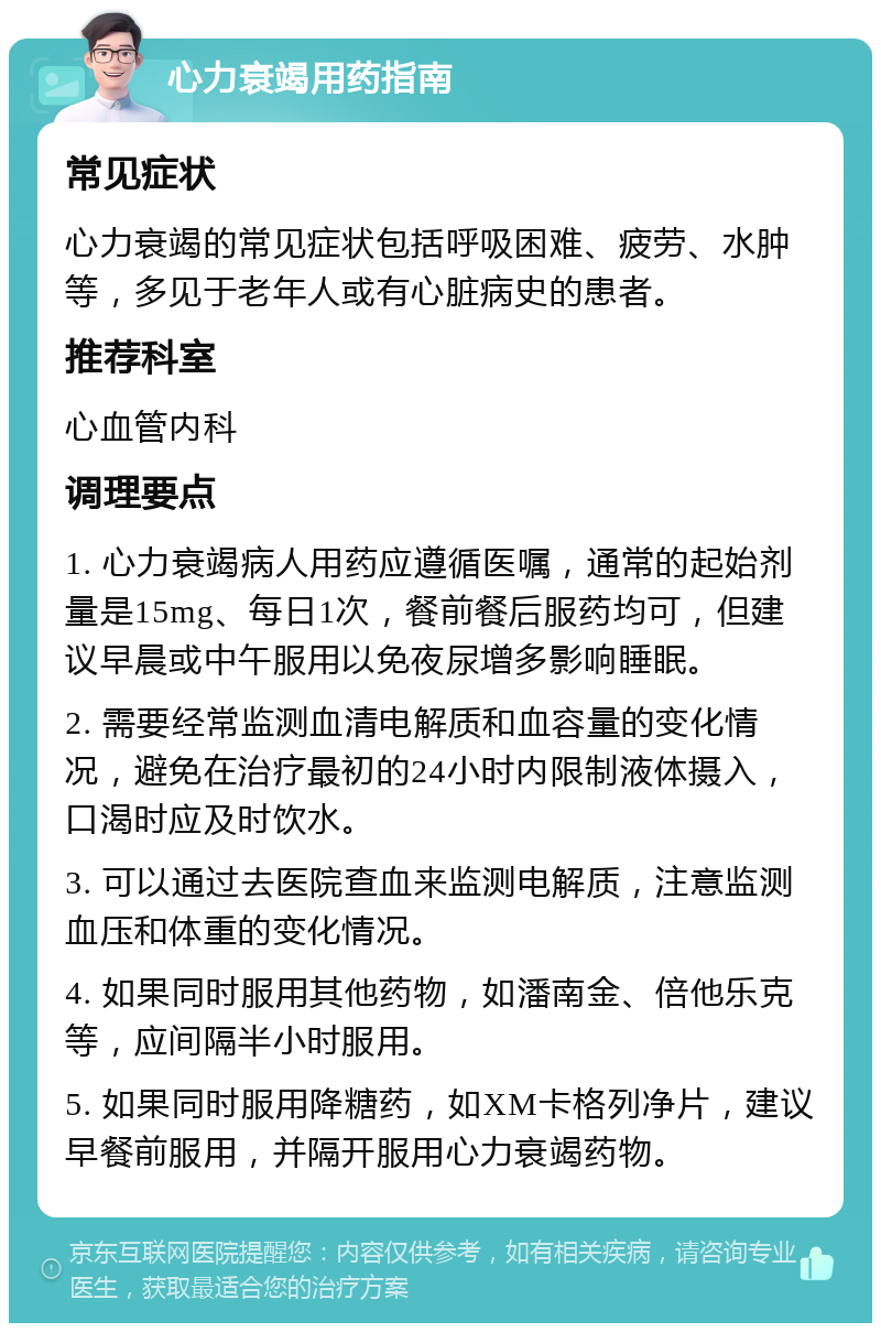 心力衰竭用药指南 常见症状 心力衰竭的常见症状包括呼吸困难、疲劳、水肿等，多见于老年人或有心脏病史的患者。 推荐科室 心血管内科 调理要点 1. 心力衰竭病人用药应遵循医嘱，通常的起始剂量是15mg、每日1次，餐前餐后服药均可，但建议早晨或中午服用以免夜尿增多影响睡眠。 2. 需要经常监测血清电解质和血容量的变化情况，避免在治疗最初的24小时内限制液体摄入，口渴时应及时饮水。 3. 可以通过去医院查血来监测电解质，注意监测血压和体重的变化情况。 4. 如果同时服用其他药物，如潘南金、倍他乐克等，应间隔半小时服用。 5. 如果同时服用降糖药，如XM卡格列净片，建议早餐前服用，并隔开服用心力衰竭药物。