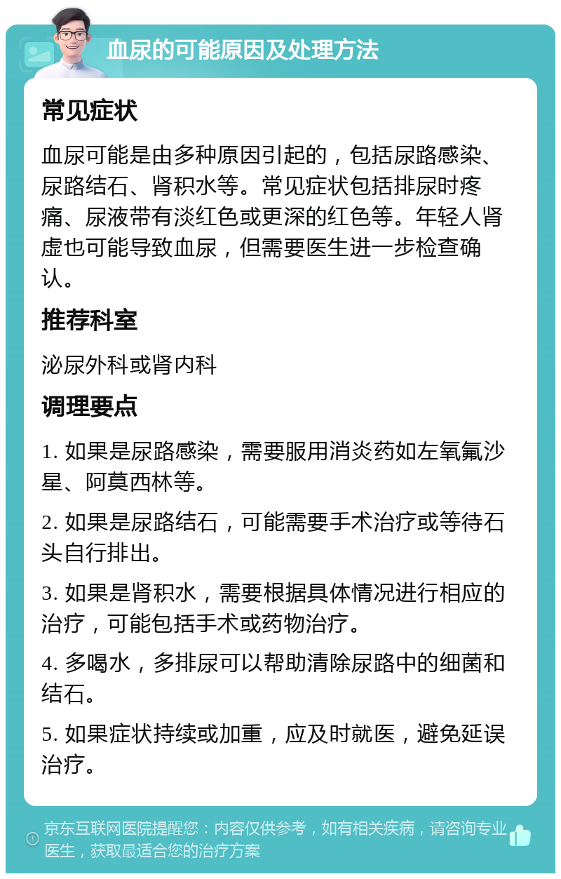 血尿的可能原因及处理方法 常见症状 血尿可能是由多种原因引起的，包括尿路感染、尿路结石、肾积水等。常见症状包括排尿时疼痛、尿液带有淡红色或更深的红色等。年轻人肾虚也可能导致血尿，但需要医生进一步检查确认。 推荐科室 泌尿外科或肾内科 调理要点 1. 如果是尿路感染，需要服用消炎药如左氧氟沙星、阿莫西林等。 2. 如果是尿路结石，可能需要手术治疗或等待石头自行排出。 3. 如果是肾积水，需要根据具体情况进行相应的治疗，可能包括手术或药物治疗。 4. 多喝水，多排尿可以帮助清除尿路中的细菌和结石。 5. 如果症状持续或加重，应及时就医，避免延误治疗。