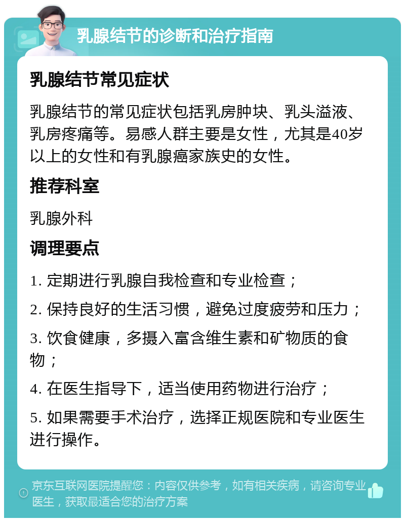 乳腺结节的诊断和治疗指南 乳腺结节常见症状 乳腺结节的常见症状包括乳房肿块、乳头溢液、乳房疼痛等。易感人群主要是女性，尤其是40岁以上的女性和有乳腺癌家族史的女性。 推荐科室 乳腺外科 调理要点 1. 定期进行乳腺自我检查和专业检查； 2. 保持良好的生活习惯，避免过度疲劳和压力； 3. 饮食健康，多摄入富含维生素和矿物质的食物； 4. 在医生指导下，适当使用药物进行治疗； 5. 如果需要手术治疗，选择正规医院和专业医生进行操作。