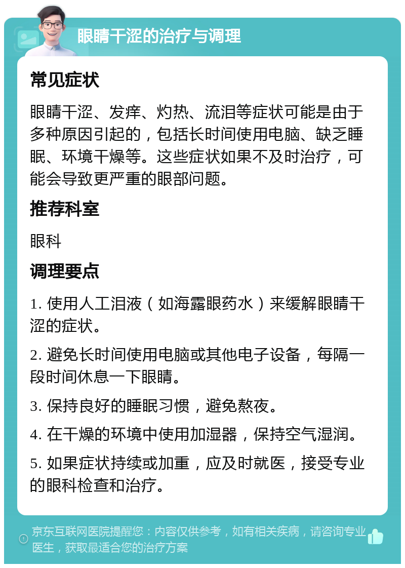 眼睛干涩的治疗与调理 常见症状 眼睛干涩、发痒、灼热、流泪等症状可能是由于多种原因引起的，包括长时间使用电脑、缺乏睡眠、环境干燥等。这些症状如果不及时治疗，可能会导致更严重的眼部问题。 推荐科室 眼科 调理要点 1. 使用人工泪液（如海露眼药水）来缓解眼睛干涩的症状。 2. 避免长时间使用电脑或其他电子设备，每隔一段时间休息一下眼睛。 3. 保持良好的睡眠习惯，避免熬夜。 4. 在干燥的环境中使用加湿器，保持空气湿润。 5. 如果症状持续或加重，应及时就医，接受专业的眼科检查和治疗。