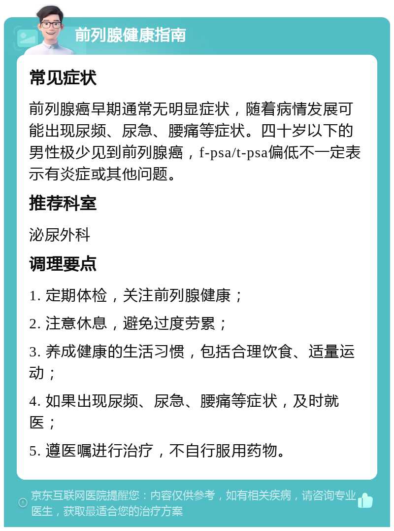 前列腺健康指南 常见症状 前列腺癌早期通常无明显症状，随着病情发展可能出现尿频、尿急、腰痛等症状。四十岁以下的男性极少见到前列腺癌，f-psa/t-psa偏低不一定表示有炎症或其他问题。 推荐科室 泌尿外科 调理要点 1. 定期体检，关注前列腺健康； 2. 注意休息，避免过度劳累； 3. 养成健康的生活习惯，包括合理饮食、适量运动； 4. 如果出现尿频、尿急、腰痛等症状，及时就医； 5. 遵医嘱进行治疗，不自行服用药物。