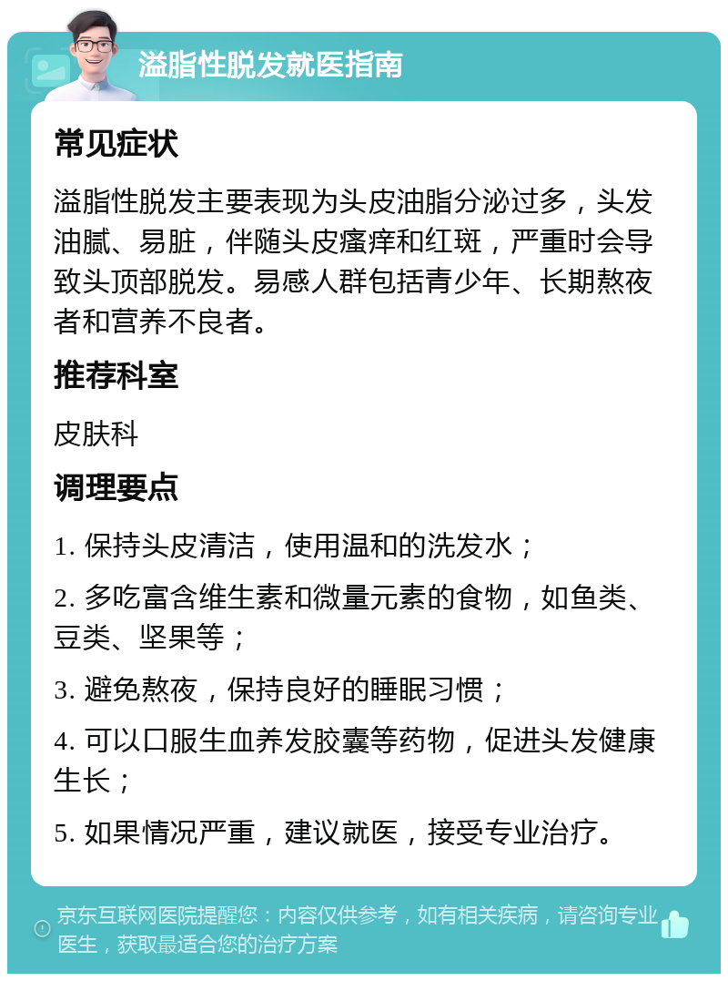 溢脂性脱发就医指南 常见症状 溢脂性脱发主要表现为头皮油脂分泌过多，头发油腻、易脏，伴随头皮瘙痒和红斑，严重时会导致头顶部脱发。易感人群包括青少年、长期熬夜者和营养不良者。 推荐科室 皮肤科 调理要点 1. 保持头皮清洁，使用温和的洗发水； 2. 多吃富含维生素和微量元素的食物，如鱼类、豆类、坚果等； 3. 避免熬夜，保持良好的睡眠习惯； 4. 可以口服生血养发胶囊等药物，促进头发健康生长； 5. 如果情况严重，建议就医，接受专业治疗。