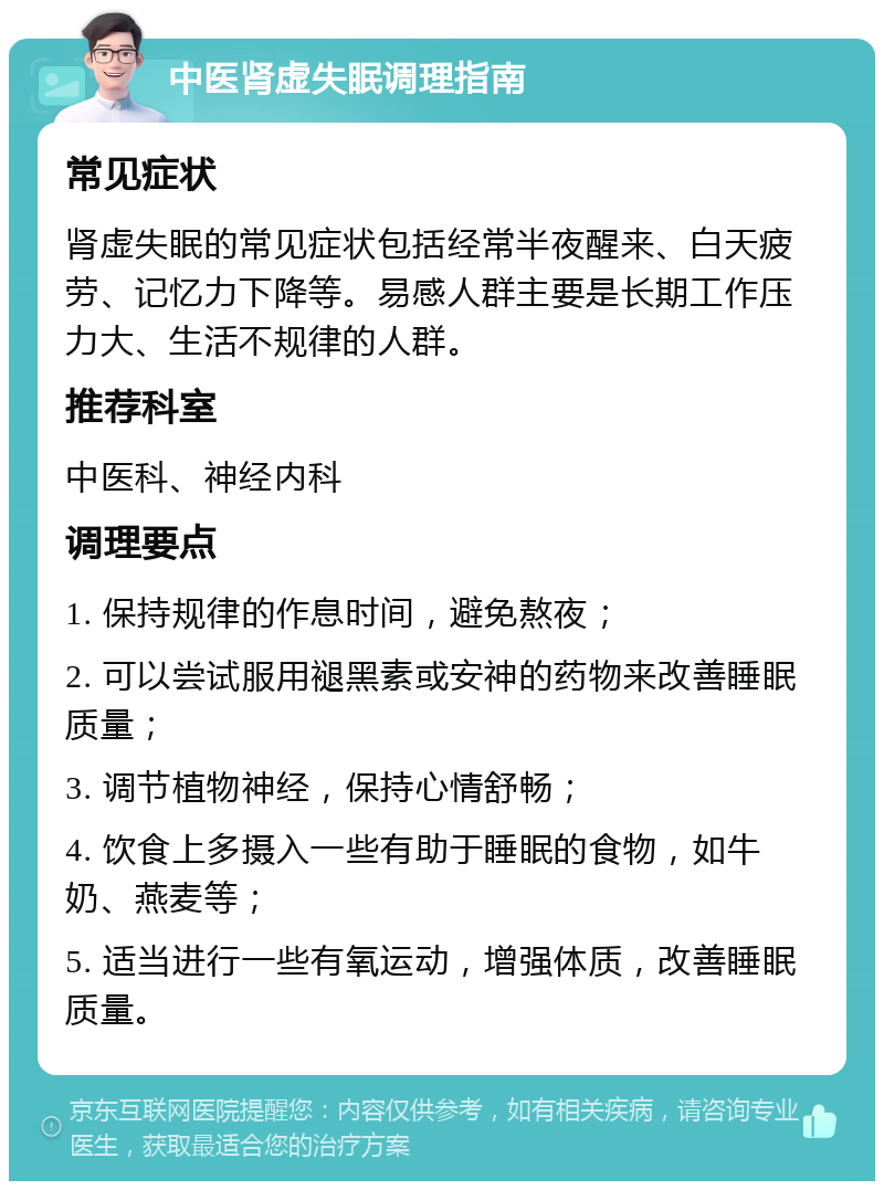 中医肾虚失眠调理指南 常见症状 肾虚失眠的常见症状包括经常半夜醒来、白天疲劳、记忆力下降等。易感人群主要是长期工作压力大、生活不规律的人群。 推荐科室 中医科、神经内科 调理要点 1. 保持规律的作息时间，避免熬夜； 2. 可以尝试服用褪黑素或安神的药物来改善睡眠质量； 3. 调节植物神经，保持心情舒畅； 4. 饮食上多摄入一些有助于睡眠的食物，如牛奶、燕麦等； 5. 适当进行一些有氧运动，增强体质，改善睡眠质量。