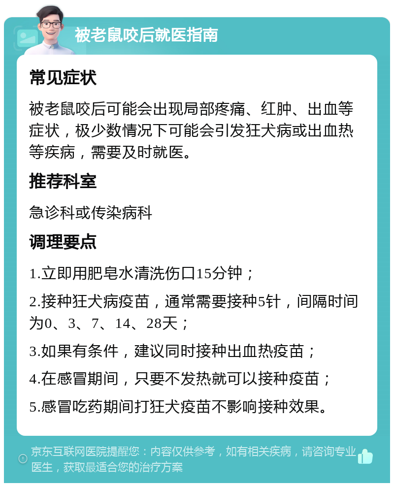 被老鼠咬后就医指南 常见症状 被老鼠咬后可能会出现局部疼痛、红肿、出血等症状，极少数情况下可能会引发狂犬病或出血热等疾病，需要及时就医。 推荐科室 急诊科或传染病科 调理要点 1.立即用肥皂水清洗伤口15分钟； 2.接种狂犬病疫苗，通常需要接种5针，间隔时间为0、3、7、14、28天； 3.如果有条件，建议同时接种出血热疫苗； 4.在感冒期间，只要不发热就可以接种疫苗； 5.感冒吃药期间打狂犬疫苗不影响接种效果。