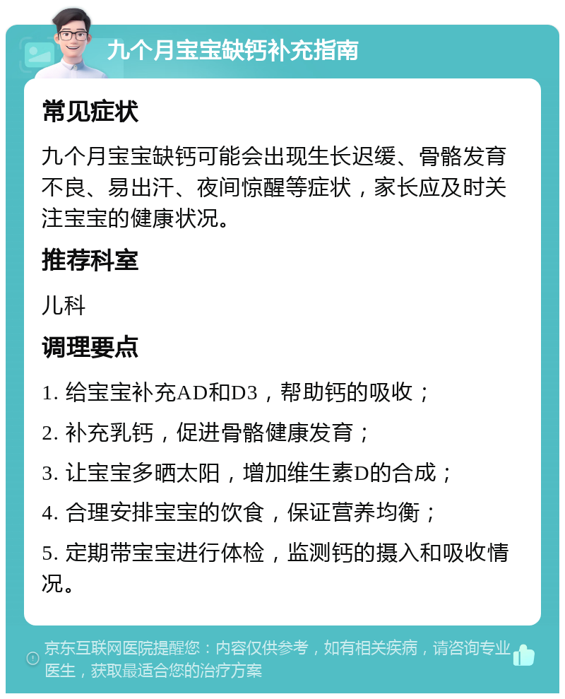 九个月宝宝缺钙补充指南 常见症状 九个月宝宝缺钙可能会出现生长迟缓、骨骼发育不良、易出汗、夜间惊醒等症状，家长应及时关注宝宝的健康状况。 推荐科室 儿科 调理要点 1. 给宝宝补充AD和D3，帮助钙的吸收； 2. 补充乳钙，促进骨骼健康发育； 3. 让宝宝多晒太阳，增加维生素D的合成； 4. 合理安排宝宝的饮食，保证营养均衡； 5. 定期带宝宝进行体检，监测钙的摄入和吸收情况。