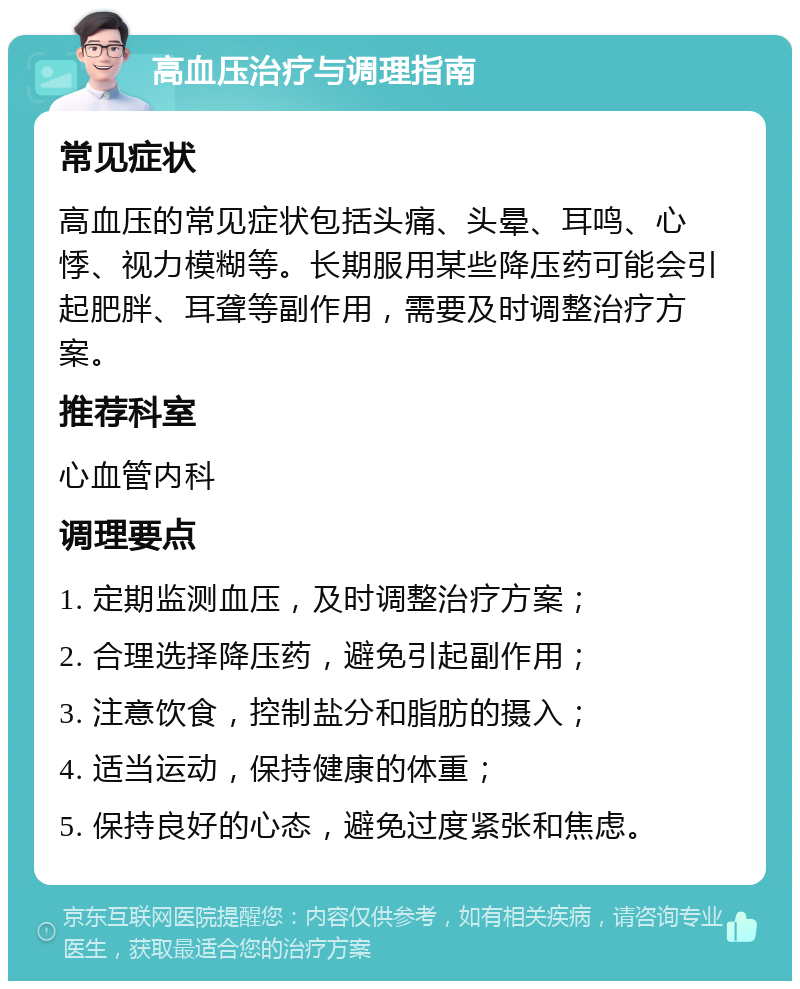 高血压治疗与调理指南 常见症状 高血压的常见症状包括头痛、头晕、耳鸣、心悸、视力模糊等。长期服用某些降压药可能会引起肥胖、耳聋等副作用，需要及时调整治疗方案。 推荐科室 心血管内科 调理要点 1. 定期监测血压，及时调整治疗方案； 2. 合理选择降压药，避免引起副作用； 3. 注意饮食，控制盐分和脂肪的摄入； 4. 适当运动，保持健康的体重； 5. 保持良好的心态，避免过度紧张和焦虑。