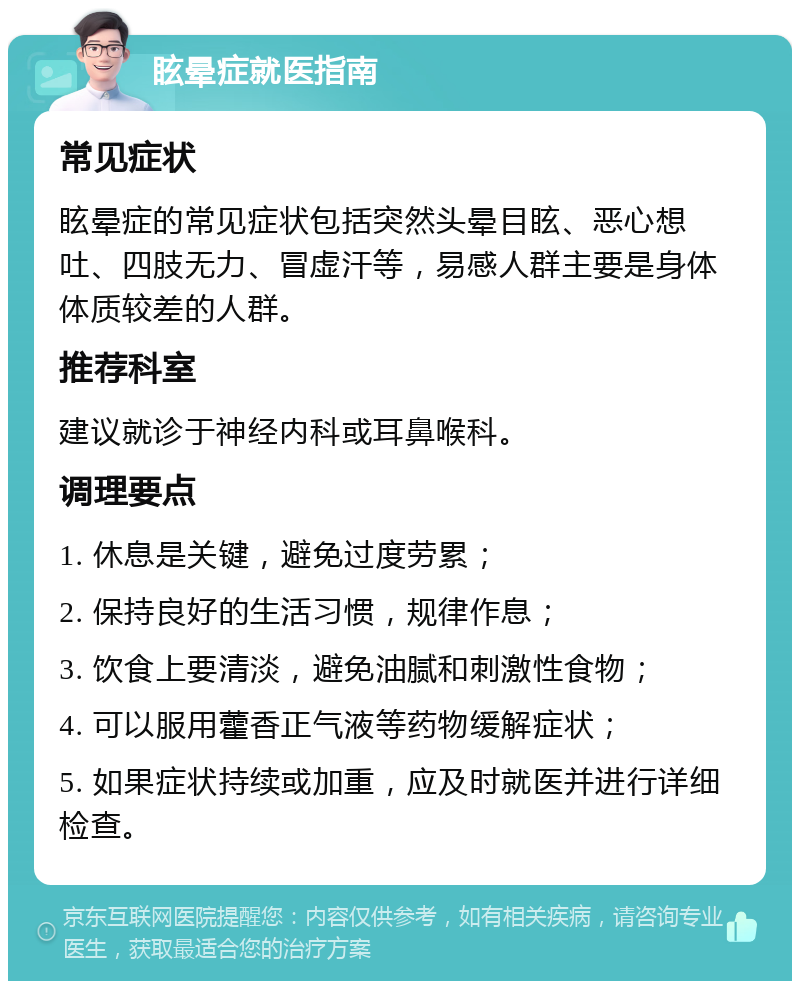 眩晕症就医指南 常见症状 眩晕症的常见症状包括突然头晕目眩、恶心想吐、四肢无力、冒虚汗等，易感人群主要是身体体质较差的人群。 推荐科室 建议就诊于神经内科或耳鼻喉科。 调理要点 1. 休息是关键，避免过度劳累； 2. 保持良好的生活习惯，规律作息； 3. 饮食上要清淡，避免油腻和刺激性食物； 4. 可以服用藿香正气液等药物缓解症状； 5. 如果症状持续或加重，应及时就医并进行详细检查。