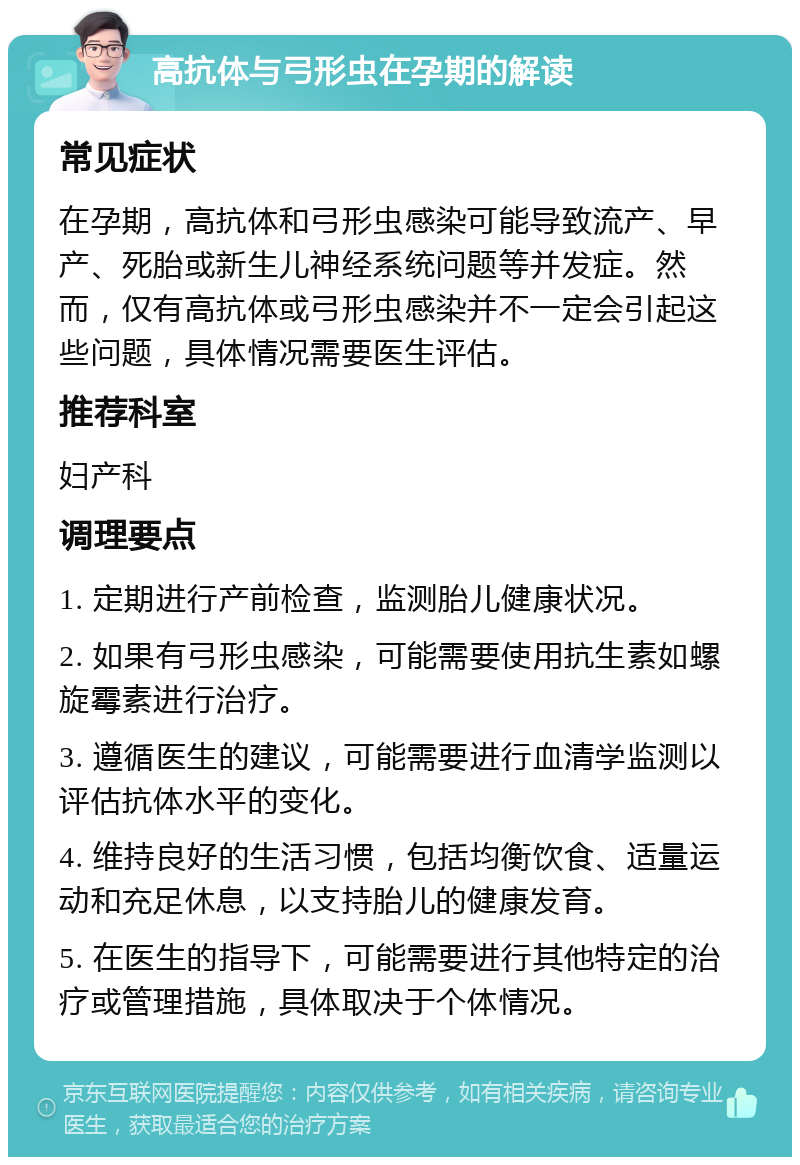 高抗体与弓形虫在孕期的解读 常见症状 在孕期，高抗体和弓形虫感染可能导致流产、早产、死胎或新生儿神经系统问题等并发症。然而，仅有高抗体或弓形虫感染并不一定会引起这些问题，具体情况需要医生评估。 推荐科室 妇产科 调理要点 1. 定期进行产前检查，监测胎儿健康状况。 2. 如果有弓形虫感染，可能需要使用抗生素如螺旋霉素进行治疗。 3. 遵循医生的建议，可能需要进行血清学监测以评估抗体水平的变化。 4. 维持良好的生活习惯，包括均衡饮食、适量运动和充足休息，以支持胎儿的健康发育。 5. 在医生的指导下，可能需要进行其他特定的治疗或管理措施，具体取决于个体情况。