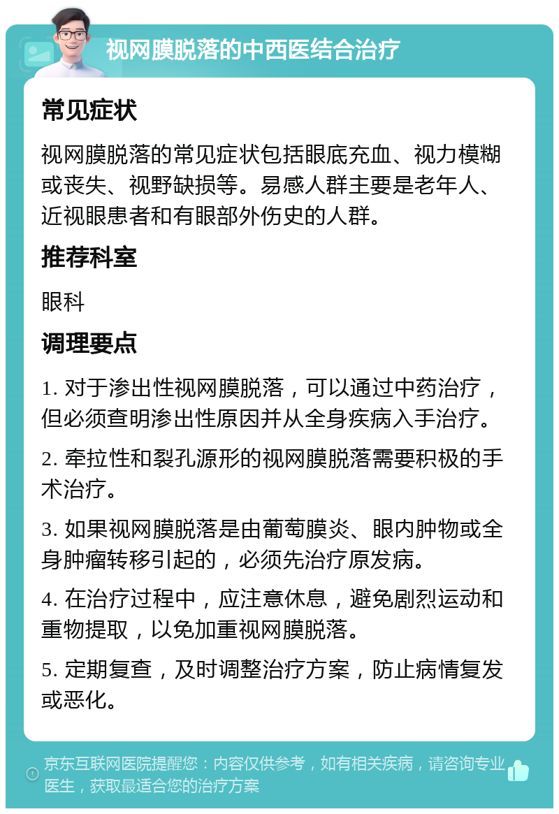 视网膜脱落的中西医结合治疗 常见症状 视网膜脱落的常见症状包括眼底充血、视力模糊或丧失、视野缺损等。易感人群主要是老年人、近视眼患者和有眼部外伤史的人群。 推荐科室 眼科 调理要点 1. 对于渗出性视网膜脱落，可以通过中药治疗，但必须查明渗出性原因并从全身疾病入手治疗。 2. 牵拉性和裂孔源形的视网膜脱落需要积极的手术治疗。 3. 如果视网膜脱落是由葡萄膜炎、眼内肿物或全身肿瘤转移引起的，必须先治疗原发病。 4. 在治疗过程中，应注意休息，避免剧烈运动和重物提取，以免加重视网膜脱落。 5. 定期复查，及时调整治疗方案，防止病情复发或恶化。