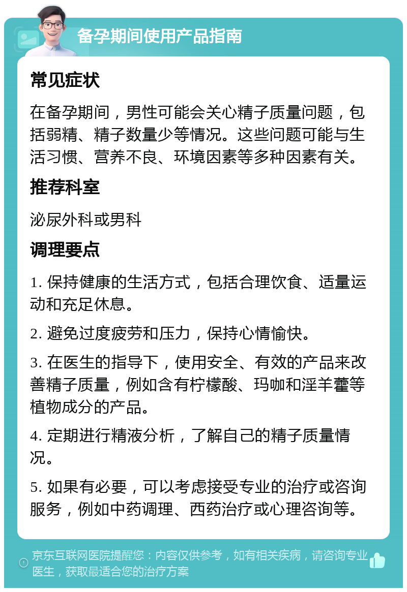 备孕期间使用产品指南 常见症状 在备孕期间，男性可能会关心精子质量问题，包括弱精、精子数量少等情况。这些问题可能与生活习惯、营养不良、环境因素等多种因素有关。 推荐科室 泌尿外科或男科 调理要点 1. 保持健康的生活方式，包括合理饮食、适量运动和充足休息。 2. 避免过度疲劳和压力，保持心情愉快。 3. 在医生的指导下，使用安全、有效的产品来改善精子质量，例如含有柠檬酸、玛咖和淫羊藿等植物成分的产品。 4. 定期进行精液分析，了解自己的精子质量情况。 5. 如果有必要，可以考虑接受专业的治疗或咨询服务，例如中药调理、西药治疗或心理咨询等。