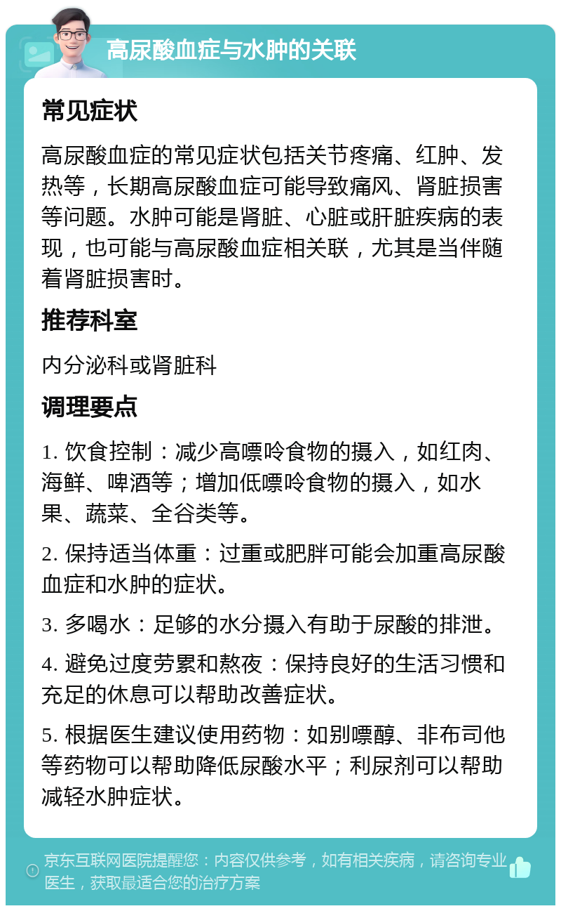 高尿酸血症与水肿的关联 常见症状 高尿酸血症的常见症状包括关节疼痛、红肿、发热等，长期高尿酸血症可能导致痛风、肾脏损害等问题。水肿可能是肾脏、心脏或肝脏疾病的表现，也可能与高尿酸血症相关联，尤其是当伴随着肾脏损害时。 推荐科室 内分泌科或肾脏科 调理要点 1. 饮食控制：减少高嘌呤食物的摄入，如红肉、海鲜、啤酒等；增加低嘌呤食物的摄入，如水果、蔬菜、全谷类等。 2. 保持适当体重：过重或肥胖可能会加重高尿酸血症和水肿的症状。 3. 多喝水：足够的水分摄入有助于尿酸的排泄。 4. 避免过度劳累和熬夜：保持良好的生活习惯和充足的休息可以帮助改善症状。 5. 根据医生建议使用药物：如别嘌醇、非布司他等药物可以帮助降低尿酸水平；利尿剂可以帮助减轻水肿症状。