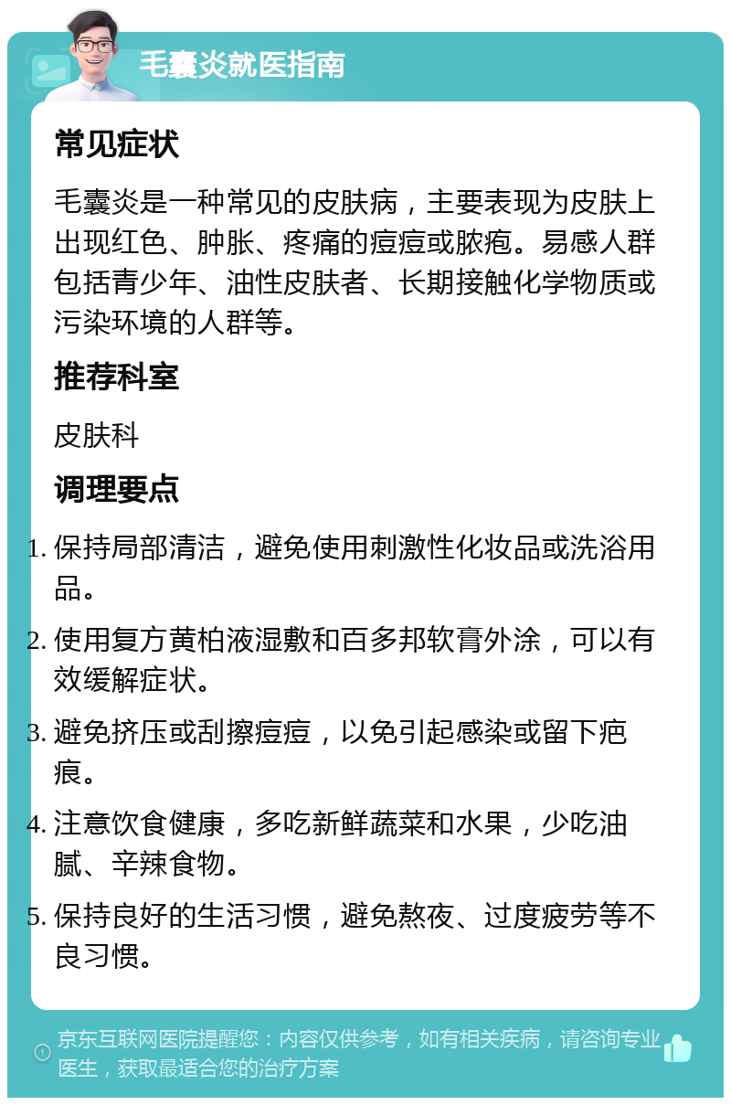 毛囊炎就医指南 常见症状 毛囊炎是一种常见的皮肤病，主要表现为皮肤上出现红色、肿胀、疼痛的痘痘或脓疱。易感人群包括青少年、油性皮肤者、长期接触化学物质或污染环境的人群等。 推荐科室 皮肤科 调理要点 保持局部清洁，避免使用刺激性化妆品或洗浴用品。 使用复方黄柏液湿敷和百多邦软膏外涂，可以有效缓解症状。 避免挤压或刮擦痘痘，以免引起感染或留下疤痕。 注意饮食健康，多吃新鲜蔬菜和水果，少吃油腻、辛辣食物。 保持良好的生活习惯，避免熬夜、过度疲劳等不良习惯。