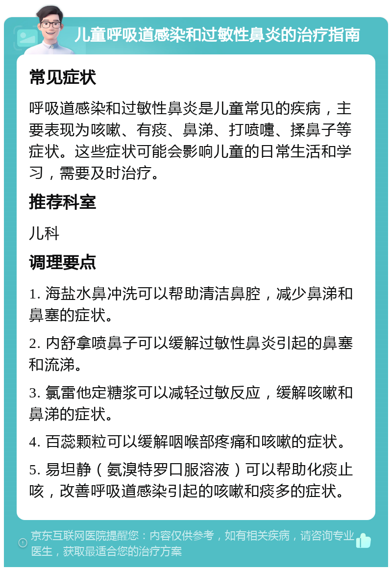 儿童呼吸道感染和过敏性鼻炎的治疗指南 常见症状 呼吸道感染和过敏性鼻炎是儿童常见的疾病，主要表现为咳嗽、有痰、鼻涕、打喷嚏、揉鼻子等症状。这些症状可能会影响儿童的日常生活和学习，需要及时治疗。 推荐科室 儿科 调理要点 1. 海盐水鼻冲洗可以帮助清洁鼻腔，减少鼻涕和鼻塞的症状。 2. 内舒拿喷鼻子可以缓解过敏性鼻炎引起的鼻塞和流涕。 3. 氯雷他定糖浆可以减轻过敏反应，缓解咳嗽和鼻涕的症状。 4. 百蕊颗粒可以缓解咽喉部疼痛和咳嗽的症状。 5. 易坦静（氨溴特罗口服溶液）可以帮助化痰止咳，改善呼吸道感染引起的咳嗽和痰多的症状。