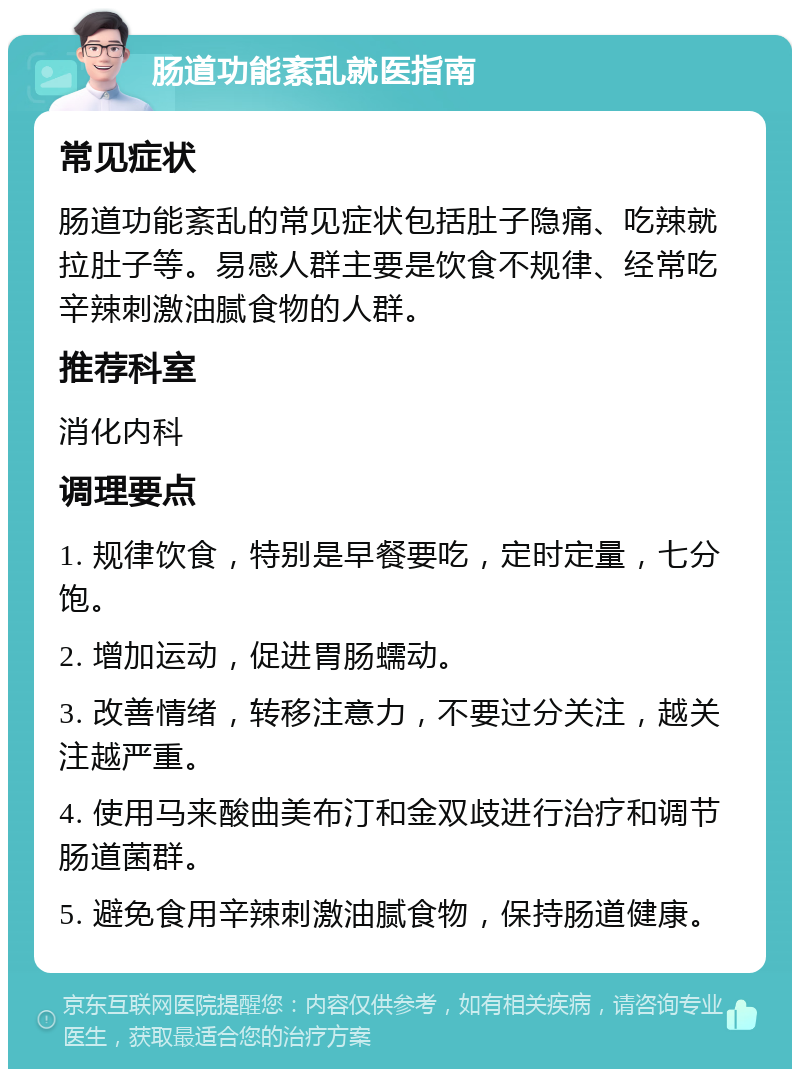 肠道功能紊乱就医指南 常见症状 肠道功能紊乱的常见症状包括肚子隐痛、吃辣就拉肚子等。易感人群主要是饮食不规律、经常吃辛辣刺激油腻食物的人群。 推荐科室 消化内科 调理要点 1. 规律饮食，特别是早餐要吃，定时定量，七分饱。 2. 增加运动，促进胃肠蠕动。 3. 改善情绪，转移注意力，不要过分关注，越关注越严重。 4. 使用马来酸曲美布汀和金双歧进行治疗和调节肠道菌群。 5. 避免食用辛辣刺激油腻食物，保持肠道健康。