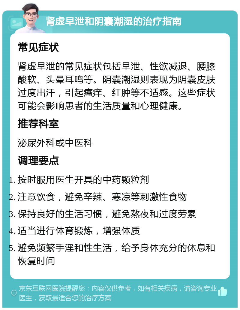 肾虚早泄和阴囊潮湿的治疗指南 常见症状 肾虚早泄的常见症状包括早泄、性欲减退、腰膝酸软、头晕耳鸣等。阴囊潮湿则表现为阴囊皮肤过度出汗，引起瘙痒、红肿等不适感。这些症状可能会影响患者的生活质量和心理健康。 推荐科室 泌尿外科或中医科 调理要点 按时服用医生开具的中药颗粒剂 注意饮食，避免辛辣、寒凉等刺激性食物 保持良好的生活习惯，避免熬夜和过度劳累 适当进行体育锻炼，增强体质 避免频繁手淫和性生活，给予身体充分的休息和恢复时间