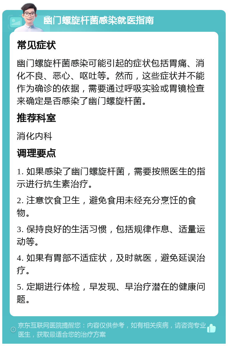 幽门螺旋杆菌感染就医指南 常见症状 幽门螺旋杆菌感染可能引起的症状包括胃痛、消化不良、恶心、呕吐等。然而，这些症状并不能作为确诊的依据，需要通过呼吸实验或胃镜检查来确定是否感染了幽门螺旋杆菌。 推荐科室 消化内科 调理要点 1. 如果感染了幽门螺旋杆菌，需要按照医生的指示进行抗生素治疗。 2. 注意饮食卫生，避免食用未经充分烹饪的食物。 3. 保持良好的生活习惯，包括规律作息、适量运动等。 4. 如果有胃部不适症状，及时就医，避免延误治疗。 5. 定期进行体检，早发现、早治疗潜在的健康问题。