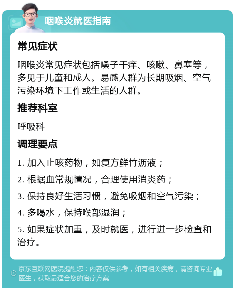 咽喉炎就医指南 常见症状 咽喉炎常见症状包括嗓子干痒、咳嗽、鼻塞等，多见于儿童和成人。易感人群为长期吸烟、空气污染环境下工作或生活的人群。 推荐科室 呼吸科 调理要点 1. 加入止咳药物，如复方鲜竹沥液； 2. 根据血常规情况，合理使用消炎药； 3. 保持良好生活习惯，避免吸烟和空气污染； 4. 多喝水，保持喉部湿润； 5. 如果症状加重，及时就医，进行进一步检查和治疗。