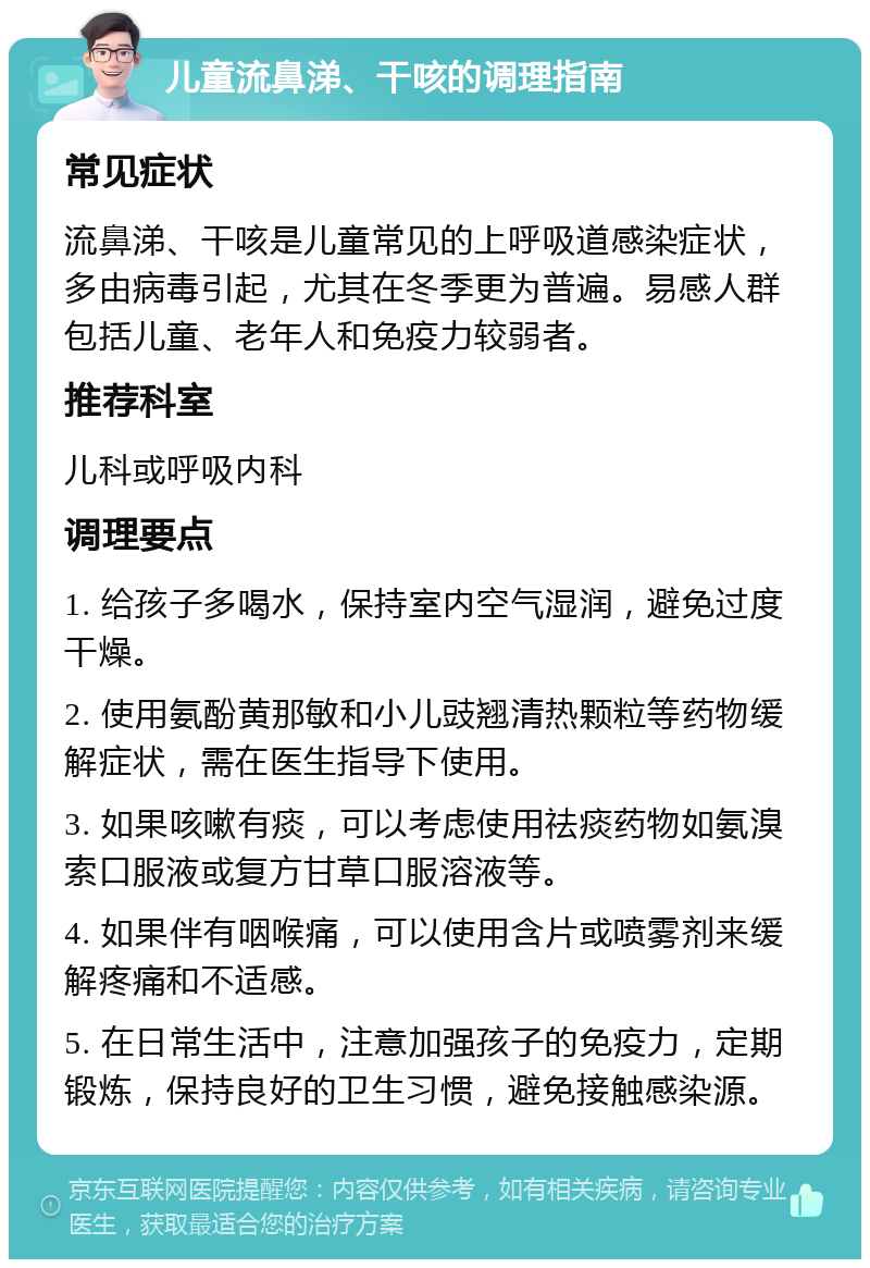 儿童流鼻涕、干咳的调理指南 常见症状 流鼻涕、干咳是儿童常见的上呼吸道感染症状，多由病毒引起，尤其在冬季更为普遍。易感人群包括儿童、老年人和免疫力较弱者。 推荐科室 儿科或呼吸内科 调理要点 1. 给孩子多喝水，保持室内空气湿润，避免过度干燥。 2. 使用氨酚黄那敏和小儿豉翘清热颗粒等药物缓解症状，需在医生指导下使用。 3. 如果咳嗽有痰，可以考虑使用祛痰药物如氨溴索口服液或复方甘草口服溶液等。 4. 如果伴有咽喉痛，可以使用含片或喷雾剂来缓解疼痛和不适感。 5. 在日常生活中，注意加强孩子的免疫力，定期锻炼，保持良好的卫生习惯，避免接触感染源。