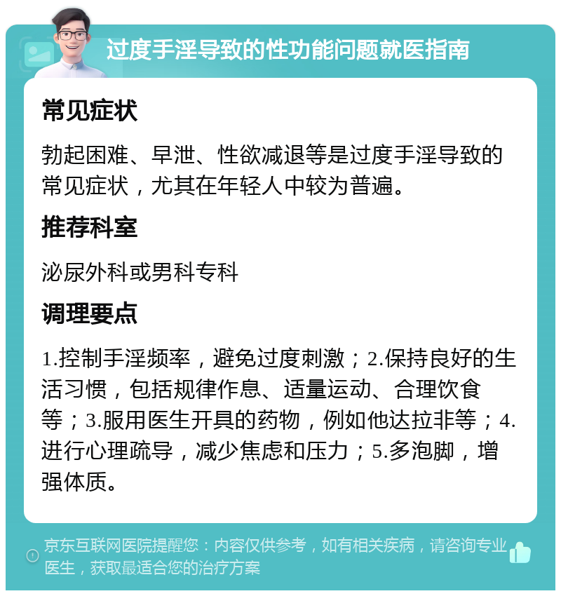 过度手淫导致的性功能问题就医指南 常见症状 勃起困难、早泄、性欲减退等是过度手淫导致的常见症状，尤其在年轻人中较为普遍。 推荐科室 泌尿外科或男科专科 调理要点 1.控制手淫频率，避免过度刺激；2.保持良好的生活习惯，包括规律作息、适量运动、合理饮食等；3.服用医生开具的药物，例如他达拉非等；4.进行心理疏导，减少焦虑和压力；5.多泡脚，增强体质。