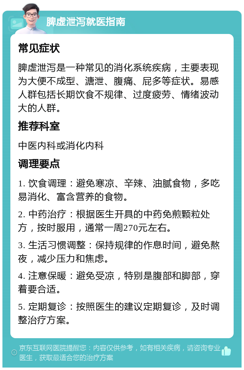 脾虚泄泻就医指南 常见症状 脾虚泄泻是一种常见的消化系统疾病，主要表现为大便不成型、溏泄、腹痛、屁多等症状。易感人群包括长期饮食不规律、过度疲劳、情绪波动大的人群。 推荐科室 中医内科或消化内科 调理要点 1. 饮食调理：避免寒凉、辛辣、油腻食物，多吃易消化、富含营养的食物。 2. 中药治疗：根据医生开具的中药免煎颗粒处方，按时服用，通常一周270元左右。 3. 生活习惯调整：保持规律的作息时间，避免熬夜，减少压力和焦虑。 4. 注意保暖：避免受凉，特别是腹部和脚部，穿着要合适。 5. 定期复诊：按照医生的建议定期复诊，及时调整治疗方案。