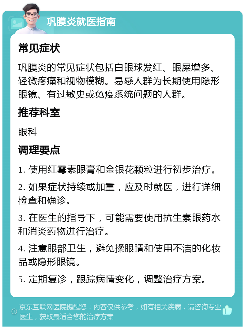 巩膜炎就医指南 常见症状 巩膜炎的常见症状包括白眼球发红、眼屎增多、轻微疼痛和视物模糊。易感人群为长期使用隐形眼镜、有过敏史或免疫系统问题的人群。 推荐科室 眼科 调理要点 1. 使用红霉素眼膏和金银花颗粒进行初步治疗。 2. 如果症状持续或加重，应及时就医，进行详细检查和确诊。 3. 在医生的指导下，可能需要使用抗生素眼药水和消炎药物进行治疗。 4. 注意眼部卫生，避免揉眼睛和使用不洁的化妆品或隐形眼镜。 5. 定期复诊，跟踪病情变化，调整治疗方案。