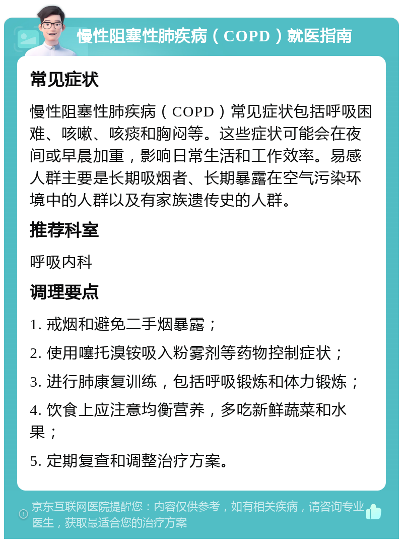 慢性阻塞性肺疾病（COPD）就医指南 常见症状 慢性阻塞性肺疾病（COPD）常见症状包括呼吸困难、咳嗽、咳痰和胸闷等。这些症状可能会在夜间或早晨加重，影响日常生活和工作效率。易感人群主要是长期吸烟者、长期暴露在空气污染环境中的人群以及有家族遗传史的人群。 推荐科室 呼吸内科 调理要点 1. 戒烟和避免二手烟暴露； 2. 使用噻托溴铵吸入粉雾剂等药物控制症状； 3. 进行肺康复训练，包括呼吸锻炼和体力锻炼； 4. 饮食上应注意均衡营养，多吃新鲜蔬菜和水果； 5. 定期复查和调整治疗方案。