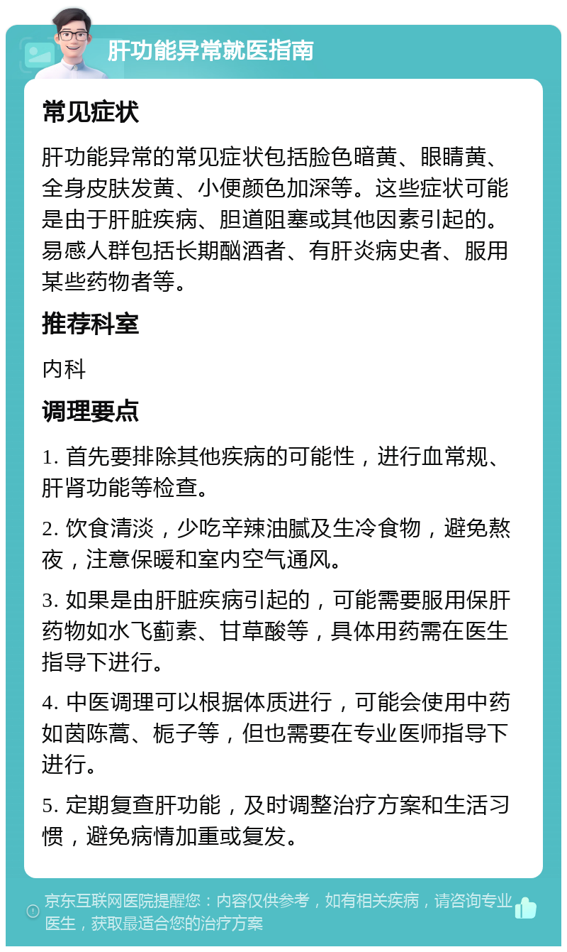 肝功能异常就医指南 常见症状 肝功能异常的常见症状包括脸色暗黄、眼睛黄、全身皮肤发黄、小便颜色加深等。这些症状可能是由于肝脏疾病、胆道阻塞或其他因素引起的。易感人群包括长期酗酒者、有肝炎病史者、服用某些药物者等。 推荐科室 内科 调理要点 1. 首先要排除其他疾病的可能性，进行血常规、肝肾功能等检查。 2. 饮食清淡，少吃辛辣油腻及生冷食物，避免熬夜，注意保暖和室内空气通风。 3. 如果是由肝脏疾病引起的，可能需要服用保肝药物如水飞蓟素、甘草酸等，具体用药需在医生指导下进行。 4. 中医调理可以根据体质进行，可能会使用中药如茵陈蒿、栀子等，但也需要在专业医师指导下进行。 5. 定期复查肝功能，及时调整治疗方案和生活习惯，避免病情加重或复发。