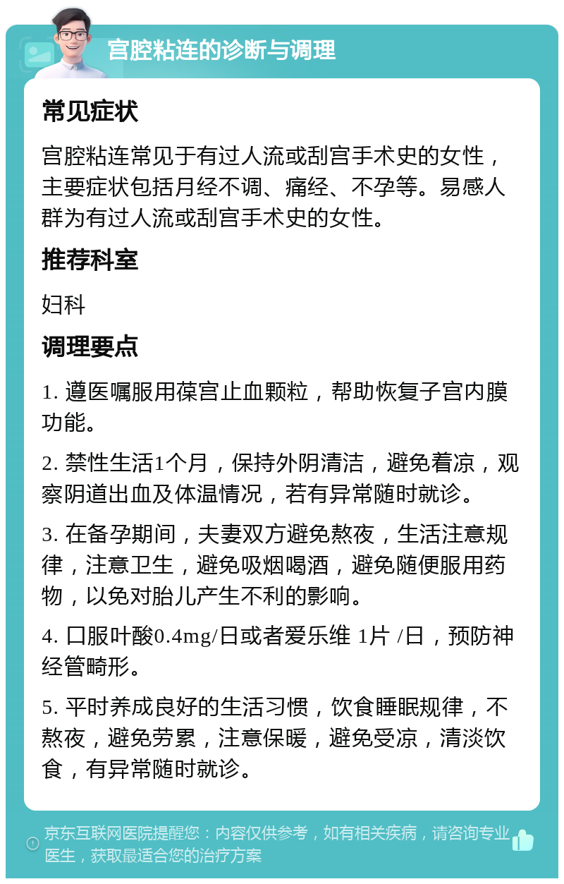 宫腔粘连的诊断与调理 常见症状 宫腔粘连常见于有过人流或刮宫手术史的女性，主要症状包括月经不调、痛经、不孕等。易感人群为有过人流或刮宫手术史的女性。 推荐科室 妇科 调理要点 1. 遵医嘱服用葆宫止血颗粒，帮助恢复子宫内膜功能。 2. 禁性生活1个月，保持外阴清洁，避免着凉，观察阴道出血及体温情况，若有异常随时就诊。 3. 在备孕期间，夫妻双方避免熬夜，生活注意规律，注意卫生，避免吸烟喝酒，避免随便服用药物，以免对胎儿产生不利的影响。 4. 口服叶酸0.4mg/日或者爱乐维 1片 /日，预防神经管畸形。 5. 平时养成良好的生活习惯，饮食睡眠规律，不熬夜，避免劳累，注意保暖，避免受凉，清淡饮食，有异常随时就诊。