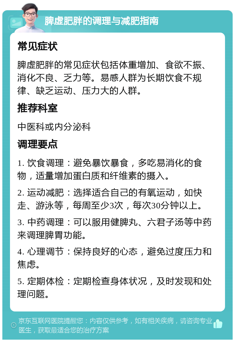 脾虚肥胖的调理与减肥指南 常见症状 脾虚肥胖的常见症状包括体重增加、食欲不振、消化不良、乏力等。易感人群为长期饮食不规律、缺乏运动、压力大的人群。 推荐科室 中医科或内分泌科 调理要点 1. 饮食调理：避免暴饮暴食，多吃易消化的食物，适量增加蛋白质和纤维素的摄入。 2. 运动减肥：选择适合自己的有氧运动，如快走、游泳等，每周至少3次，每次30分钟以上。 3. 中药调理：可以服用健脾丸、六君子汤等中药来调理脾胃功能。 4. 心理调节：保持良好的心态，避免过度压力和焦虑。 5. 定期体检：定期检查身体状况，及时发现和处理问题。