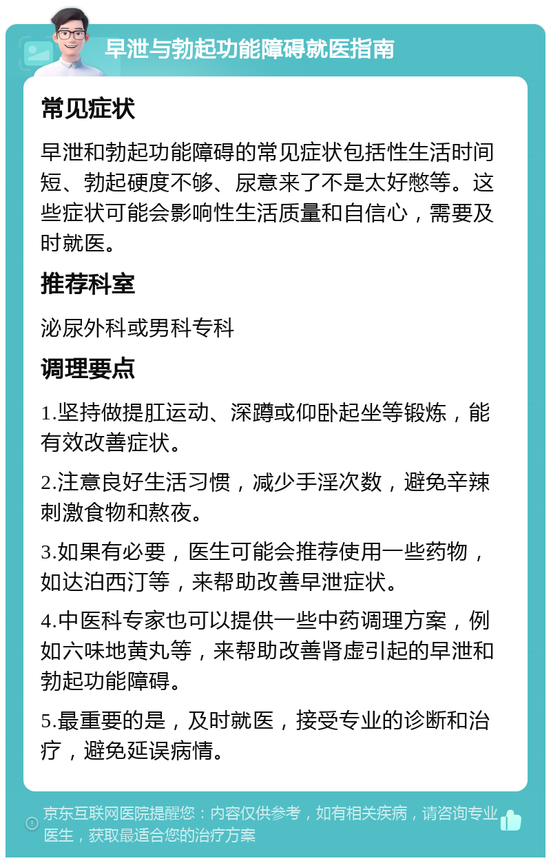 早泄与勃起功能障碍就医指南 常见症状 早泄和勃起功能障碍的常见症状包括性生活时间短、勃起硬度不够、尿意来了不是太好憋等。这些症状可能会影响性生活质量和自信心，需要及时就医。 推荐科室 泌尿外科或男科专科 调理要点 1.坚持做提肛运动、深蹲或仰卧起坐等锻炼，能有效改善症状。 2.注意良好生活习惯，减少手淫次数，避免辛辣刺激食物和熬夜。 3.如果有必要，医生可能会推荐使用一些药物，如达泊西汀等，来帮助改善早泄症状。 4.中医科专家也可以提供一些中药调理方案，例如六味地黄丸等，来帮助改善肾虚引起的早泄和勃起功能障碍。 5.最重要的是，及时就医，接受专业的诊断和治疗，避免延误病情。