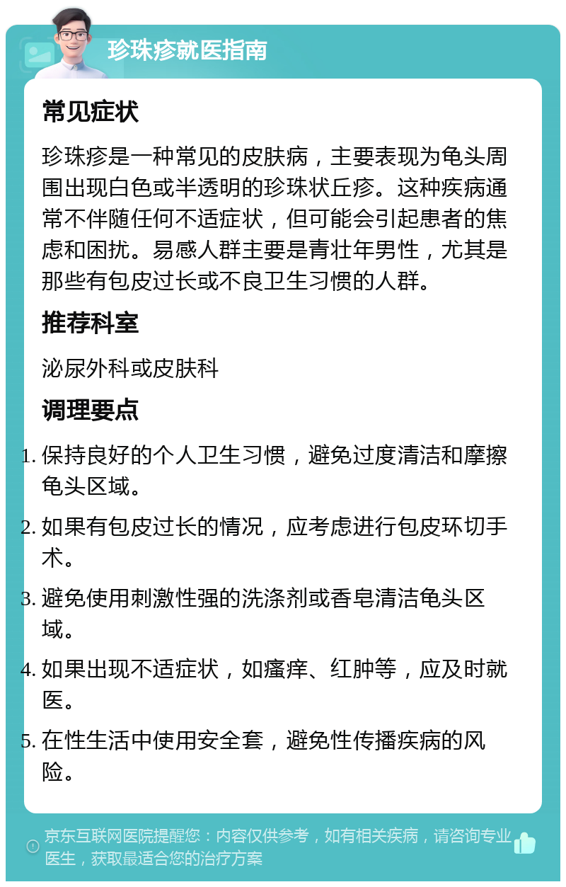 珍珠疹就医指南 常见症状 珍珠疹是一种常见的皮肤病，主要表现为龟头周围出现白色或半透明的珍珠状丘疹。这种疾病通常不伴随任何不适症状，但可能会引起患者的焦虑和困扰。易感人群主要是青壮年男性，尤其是那些有包皮过长或不良卫生习惯的人群。 推荐科室 泌尿外科或皮肤科 调理要点 保持良好的个人卫生习惯，避免过度清洁和摩擦龟头区域。 如果有包皮过长的情况，应考虑进行包皮环切手术。 避免使用刺激性强的洗涤剂或香皂清洁龟头区域。 如果出现不适症状，如瘙痒、红肿等，应及时就医。 在性生活中使用安全套，避免性传播疾病的风险。