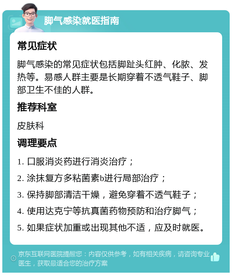 脚气感染就医指南 常见症状 脚气感染的常见症状包括脚趾头红肿、化脓、发热等。易感人群主要是长期穿着不透气鞋子、脚部卫生不佳的人群。 推荐科室 皮肤科 调理要点 1. 口服消炎药进行消炎治疗； 2. 涂抹复方多粘菌素b进行局部治疗； 3. 保持脚部清洁干燥，避免穿着不透气鞋子； 4. 使用达克宁等抗真菌药物预防和治疗脚气； 5. 如果症状加重或出现其他不适，应及时就医。