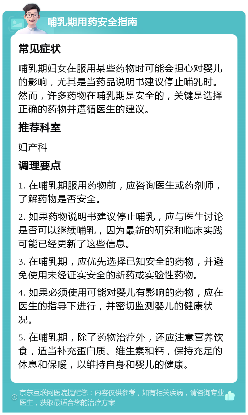 哺乳期用药安全指南 常见症状 哺乳期妇女在服用某些药物时可能会担心对婴儿的影响，尤其是当药品说明书建议停止哺乳时。然而，许多药物在哺乳期是安全的，关键是选择正确的药物并遵循医生的建议。 推荐科室 妇产科 调理要点 1. 在哺乳期服用药物前，应咨询医生或药剂师，了解药物是否安全。 2. 如果药物说明书建议停止哺乳，应与医生讨论是否可以继续哺乳，因为最新的研究和临床实践可能已经更新了这些信息。 3. 在哺乳期，应优先选择已知安全的药物，并避免使用未经证实安全的新药或实验性药物。 4. 如果必须使用可能对婴儿有影响的药物，应在医生的指导下进行，并密切监测婴儿的健康状况。 5. 在哺乳期，除了药物治疗外，还应注意营养饮食，适当补充蛋白质、维生素和钙，保持充足的休息和保暖，以维持自身和婴儿的健康。