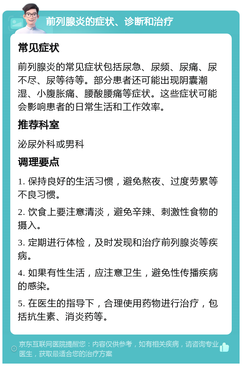 前列腺炎的症状、诊断和治疗 常见症状 前列腺炎的常见症状包括尿急、尿频、尿痛、尿不尽、尿等待等。部分患者还可能出现阴囊潮湿、小腹胀痛、腰酸腰痛等症状。这些症状可能会影响患者的日常生活和工作效率。 推荐科室 泌尿外科或男科 调理要点 1. 保持良好的生活习惯，避免熬夜、过度劳累等不良习惯。 2. 饮食上要注意清淡，避免辛辣、刺激性食物的摄入。 3. 定期进行体检，及时发现和治疗前列腺炎等疾病。 4. 如果有性生活，应注意卫生，避免性传播疾病的感染。 5. 在医生的指导下，合理使用药物进行治疗，包括抗生素、消炎药等。