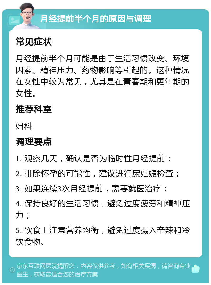 月经提前半个月的原因与调理 常见症状 月经提前半个月可能是由于生活习惯改变、环境因素、精神压力、药物影响等引起的。这种情况在女性中较为常见，尤其是在青春期和更年期的女性。 推荐科室 妇科 调理要点 1. 观察几天，确认是否为临时性月经提前； 2. 排除怀孕的可能性，建议进行尿妊娠检查； 3. 如果连续3次月经提前，需要就医治疗； 4. 保持良好的生活习惯，避免过度疲劳和精神压力； 5. 饮食上注意营养均衡，避免过度摄入辛辣和冷饮食物。