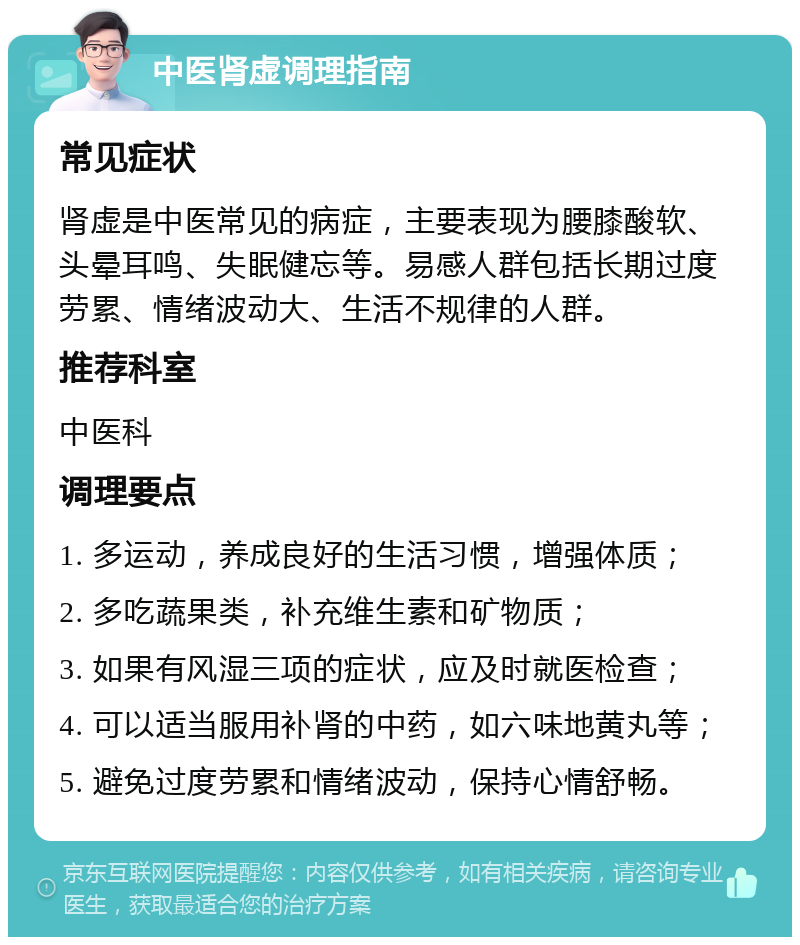 中医肾虚调理指南 常见症状 肾虚是中医常见的病症，主要表现为腰膝酸软、头晕耳鸣、失眠健忘等。易感人群包括长期过度劳累、情绪波动大、生活不规律的人群。 推荐科室 中医科 调理要点 1. 多运动，养成良好的生活习惯，增强体质； 2. 多吃蔬果类，补充维生素和矿物质； 3. 如果有风湿三项的症状，应及时就医检查； 4. 可以适当服用补肾的中药，如六味地黄丸等； 5. 避免过度劳累和情绪波动，保持心情舒畅。