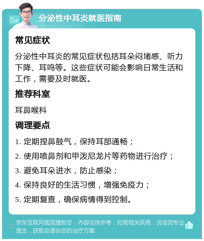 分泌性中耳炎就医指南 常见症状 分泌性中耳炎的常见症状包括耳朵闷堵感、听力下降、耳鸣等。这些症状可能会影响日常生活和工作，需要及时就医。 推荐科室 耳鼻喉科 调理要点 1. 定期捏鼻鼓气，保持耳部通畅； 2. 使用喷鼻剂和甲泼尼龙片等药物进行治疗； 3. 避免耳朵进水，防止感染； 4. 保持良好的生活习惯，增强免疫力； 5. 定期复查，确保病情得到控制。