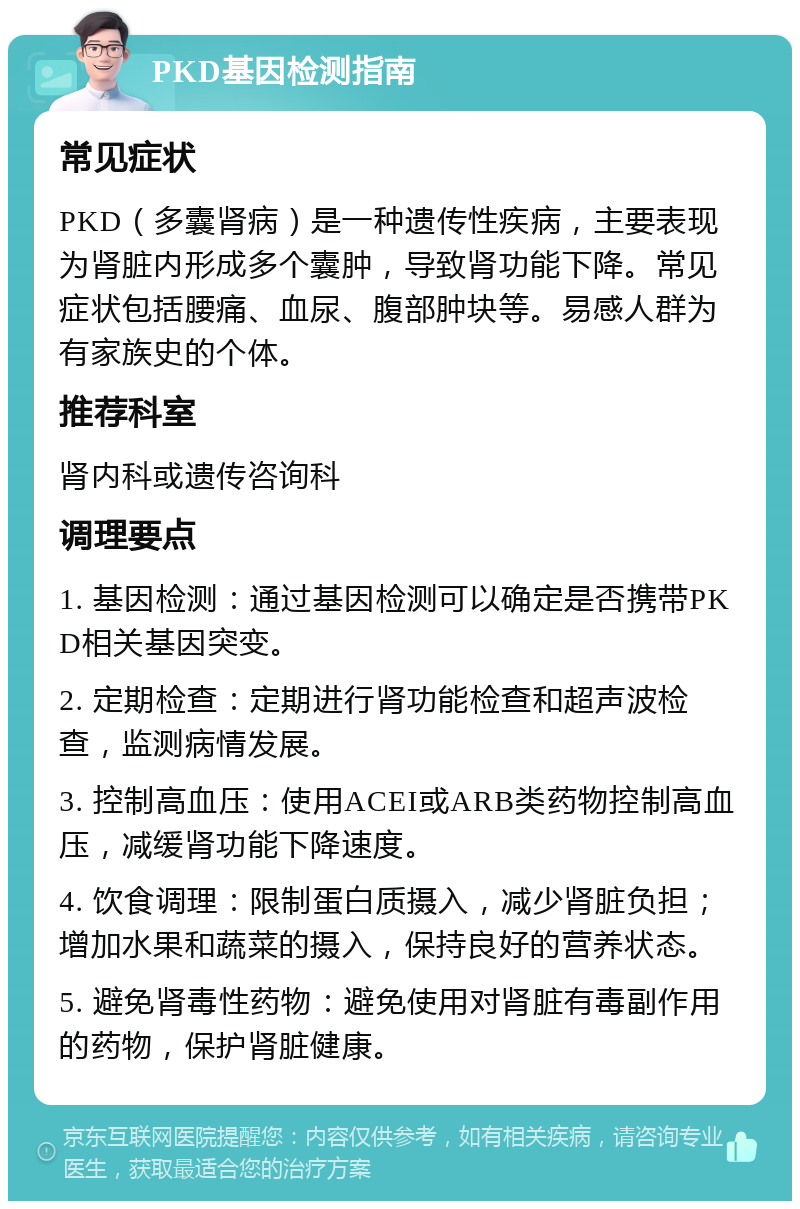 PKD基因检测指南 常见症状 PKD（多囊肾病）是一种遗传性疾病，主要表现为肾脏内形成多个囊肿，导致肾功能下降。常见症状包括腰痛、血尿、腹部肿块等。易感人群为有家族史的个体。 推荐科室 肾内科或遗传咨询科 调理要点 1. 基因检测：通过基因检测可以确定是否携带PKD相关基因突变。 2. 定期检查：定期进行肾功能检查和超声波检查，监测病情发展。 3. 控制高血压：使用ACEI或ARB类药物控制高血压，减缓肾功能下降速度。 4. 饮食调理：限制蛋白质摄入，减少肾脏负担；增加水果和蔬菜的摄入，保持良好的营养状态。 5. 避免肾毒性药物：避免使用对肾脏有毒副作用的药物，保护肾脏健康。